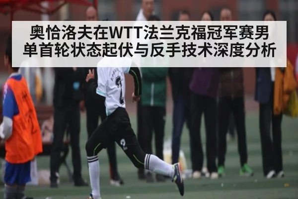 奥恰洛夫在WTT法兰克福冠军赛男单首轮状态起伏与反手技术深度分析